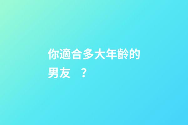 你適合多大年齡的男友？